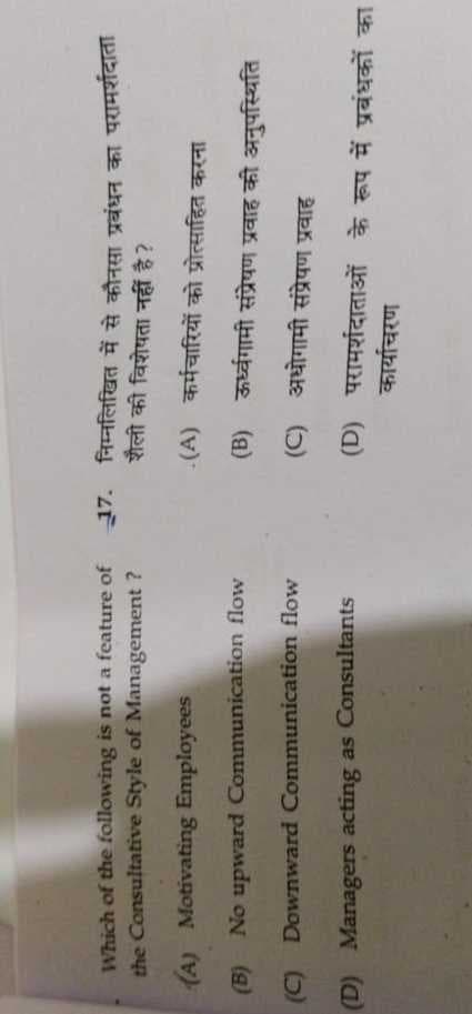 Which of the following is not a feature of 17. निम्नलिखित में से कौनसा प्रबंधन का परामर्शदाता
the Consultative Style of Management ?
शैली की विशेषता नहीं है?
(A) Motivating Employees
.(A) कर्मचारियों को प्रोत्साहित करना
(B) No upward Communication flow
(B) ऊर्ध्वगामी संप्रेषण प्रवाह की अनुपस्थिति
(C) Downward Communication flow
(C) अधोगामी संप्रेषण प्रवाह
(D) परामर्शदाताओं के रूप में प्रबंधकों का
कार्याचरण
(D) Managers acting as Consultants
