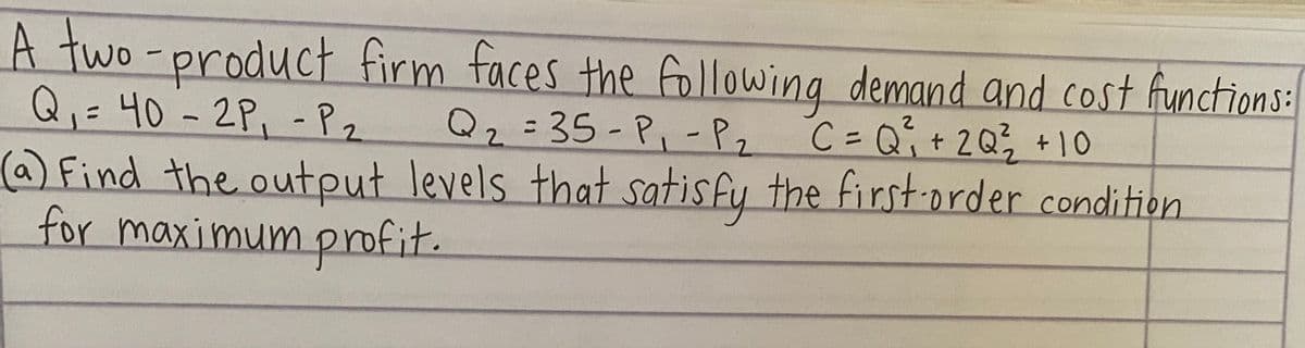 A two-product firm faces the following demand and cost functions:
Q,= 40 - 2P, -Pz
Q2=35-P,-P,
C= Qi+2Q; +10
(a) Find the output levels that satisfy the first-order condition
for maximum profit.
