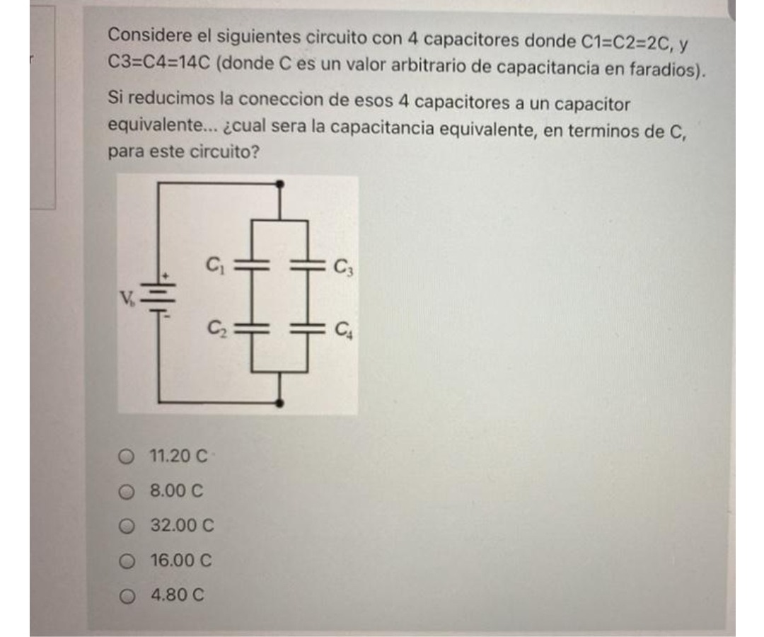 Considere el siguientes circuito con 4 capacitores donde C1=C2%=2C, y
C3=C4=14C (donde C es un valor arbitrario de capacitancia en faradios).
Si reducimos la coneccion de esos 4 capacitores a un capacitor
equivalente... ¿cual sera la capacitancia equivalente, en terminos de C,
para este circuito?
C3
C2
11.20 C
8.00 C
32.00 C
16.00 C
4.80 C
