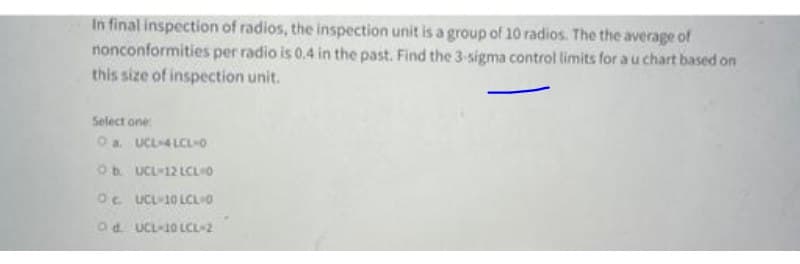 In final inspection of radios, the inspection unit is a group of 10 radios. The the average of
nonconformities per radio is 0.4 in the past. Find the 3-signma control limits for au chart based on
this size of inspection unit.
Select one
O a. UCL4LCLO
Ob UCL-12 LCLO
Oc UCL10 LCLIO
Od. UCL-10 LCL-2
