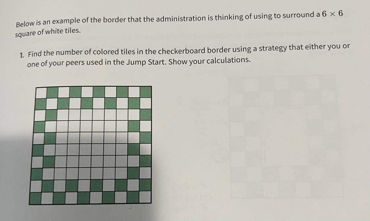 Below is an example of the border that the administration is thinking of using to surround a 6 × 6
square of white tiles.
1. Find the number of colored tiles in the checkerboard border using a strategy that either you or
one of your peers used in the Jump Start. Show your calculations.