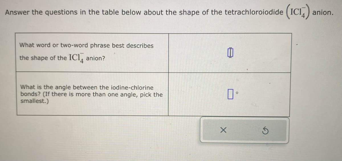 Answer the questions in the table below about the shape of the tetrachloroiodide (ICIA)
What word or two-word phrase best describes
the shape of the IC14 anion?
What is the angle between the iodine-chlorine
bonds? (If there is more than one angle, pick the
smallest.)
0.
anion.