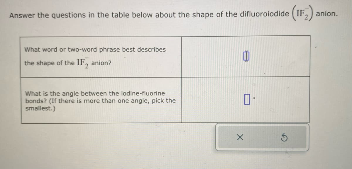 Answer the questions in the table below about the shape of the difluoroiodide (IF₂)
What word or two-word phrase best describes
the shape of the IF anion?
What is the angle between the iodine-fluorine
bonds? (If there is more than one angle, pick the
smallest.)
0
口。
X
anion.