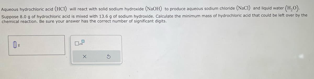 Aqueous hydrochloric acid (HCI) will react with solid sodium hydroxide (NaOH) to produce aqueous sodium chloride (NaCl) and liquid water (H₂O).
Suppose 8.0 g of hydrochloric acid is mixed with 13.6 g of sodium hydroxide. Calculate the minimum mass of hydrochloric acid that could be left over by the
chemical reaction. Be sure your answer has the correct number of significant digits.
g
0
x10
X