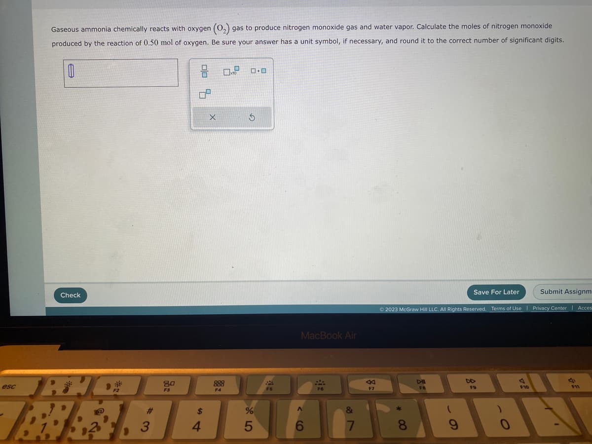 esc
Gaseous ammonia chemically reacts with oxygen (0₂) s gas to produce nitrogen monoxide gas and water vapor. Calculate the moles of nitrogen monoxide
produced by the reaction of 0.50 mol of oxygen. Be sure your answer has a unit symbol, if necessary, and round it to the correct number of significant digits.
0
Check
JAYC
F2
80
F3
010 4
$
X
4
888
F4
0
x10
0.0
BRAAK
3
S
%
5
F5
MacBook Air
A
6
F6
17
&
AK
F7
* 00
Save For Later
Ⓒ2023 McGraw Hill LLC. All Rights Reserved. Terms of Use | Privacy Center Acces
DII
F8
FO
)
Submit Assignm
F10
a
F11