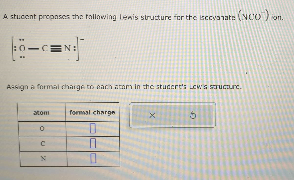 A student proposes the following Lewis structure for the isocyanate (NCO¯) ion.
..
:0-C N:
Assign a formal charge to each atom in the student's Lewis structure.
atom
O
C
N
formal charge
7
1
1
X
S