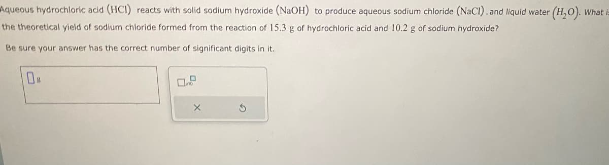 Aqueous hydrochloric acid (HCI) reacts with solid sodium hydroxide (NaOH) to produce aqueous sodium chloride (NaCl). and liquid water (H₂O). What i
the theoretical yield of sodium chloride formed from the reaction of 15.3 g of hydrochloric acid and 10.2 g of sodium hydroxide?
Be sure your answer has the correct number of significant digits in it.
0
10
X