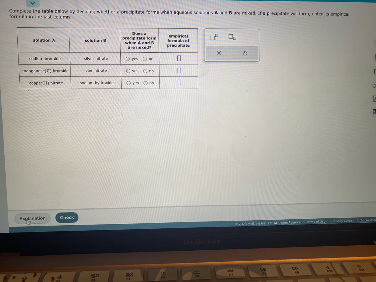 Complete the table below by deciding whether a precipitate forms when aqueous solutions A and B are mixed. If a precipitate will form, enter its empirical
formula in the last column.
solution A
sodium bromide
manganese(II) bromide
copper(II) nitrate
Explanation
Check
solution B
silver nitrate
zinc nitrate
sodium hydroxide
2:00
Does a
precipitate form
when A and B
are mixed?
O yes no
O yes no
O yes no
888
F4
F5
empirical
formula of
precipitate
OOO
0
0
09
F6
X
MacBook Air
←
F7
S
DII
FB
FO
Ⓒ2023 McGraw Hill LLC. All Rights Reserved. Terms of Use | Privacy Center | Accessibili
F10
S
C
F11
0
E
5