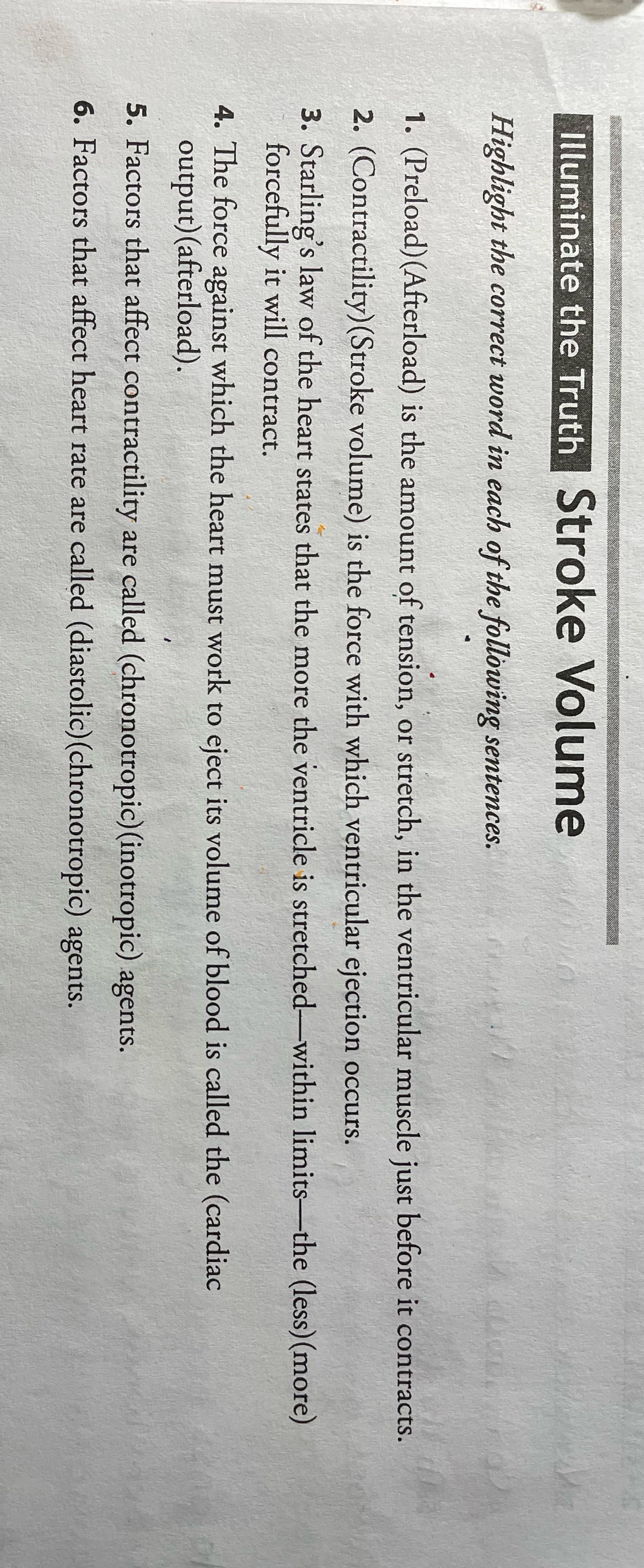 Illuminate the Truth Stroke Volume
Highlight the correct word in each of the following sentences.
1. (Preload)(Afterload) is the amount of tension, or stretch, in the ventricular muscle just before it contracts.
2. (Contractility)(Stroke volume) is the force with which ventricular ejection occurs.
3. Starling's law of the heart states that the more the ventricle is stretched-within limits-the (less)(more)
forcefully it will contract.
4. The force against which the heart must work to eject its volume of blood is called the (cardiac
output)(afterload).
5. Factors that affect contractility are called (chronotropic) (inotropic) agents.
6. Factors that affect heart rate are called (diastolic)(chronotropic) agents.
