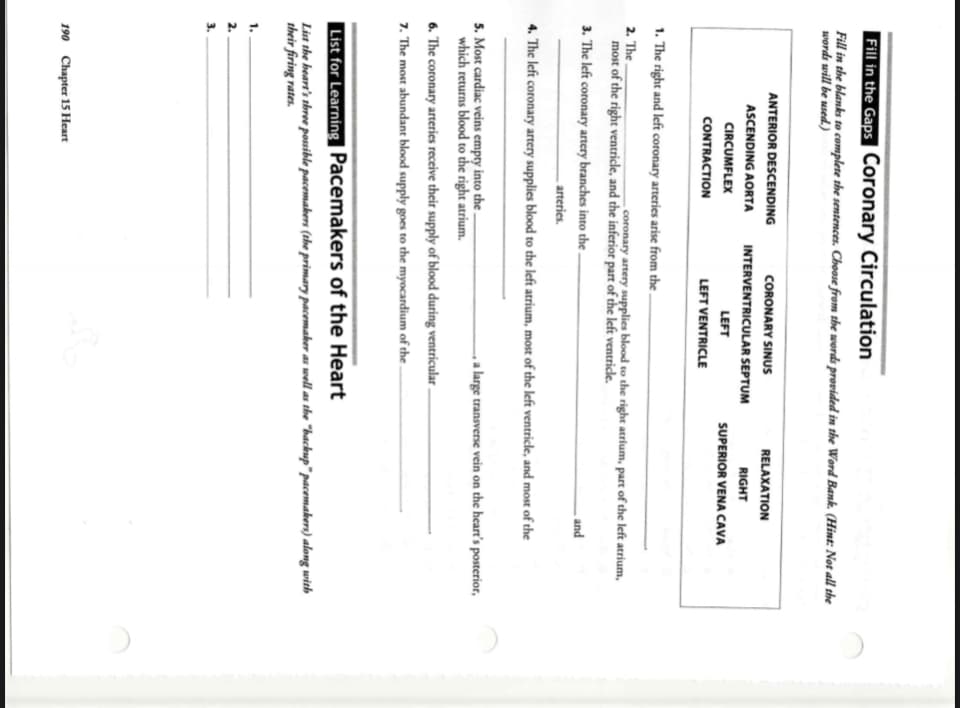 Fill in the Gaps Coronary Circulation
Fill in the blanks to complete the sentences. Choose from the words provided in the Word Bank. (Hint: Not all the
words will be used.)
ANTERIOR DESCENDING
CORONARY SINUS
RELAXATION
ASCENDING AORTA
INTERVENTRICULAR SEPTUM
RIGHT
CIRCUMFLEX
LEFT
SUPERIOR VENA CAVA
CONTRACTION
LEFT VENTRICLE
1. The right and left coronary arteries arise from the .
2. The.
coronary artery supplies blood to the right atrium, part of the left atrium,
most of the right ventricle, and the inferior part of the left ventricle.
3. The left coronary artery branches into the -
and
arteries.
4. The left coronary artery supplies blood to the left atrium, most of the left ventricle, and most of the
5. Most cardiac veins empty into the .
which returns blood to the right atrium.
, a large transverse vein on the heart's posterior,
6. The coronary arteries receive their supply of blood during ventricular.
7. The most abundant blood supply goes to the myocardium of the -
List for Learning Pacemakers of the Heart
List the heart's three possible pacemakers (the primary pacemaker as well as the "backup" pacemakers) along with
their firing rates.
1.
2.
3.
190 Chapter 15 Heart
