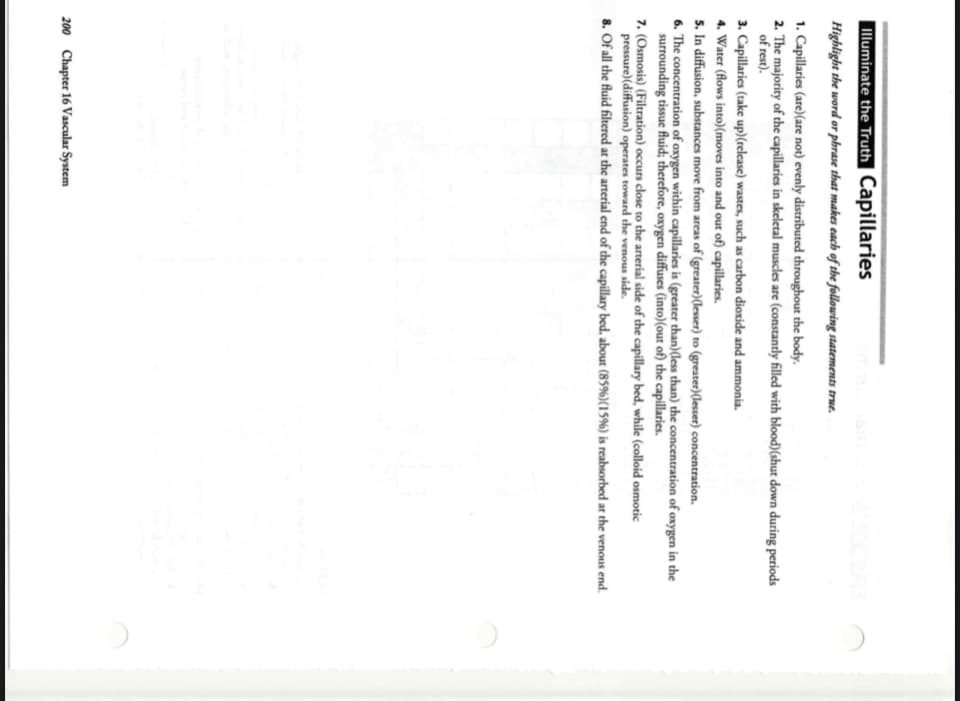Illuminate the Truth Capillaries
Highlight the word or phrase that makes cach of the following statements true.
1. Capillaries (are)(are not) evenly distributed throughout the body.
2. The majority of the capillaries in skeletal muscles are (constantly filled with blood)(shut down during periods
of rest).
3. Capillaries (take up)(release) wastes, such as carbon dioxide and ammonia.
4. Water (flows into)(moves into and out of) capillaries.
5. In diffusion, substances move from areas of (greater)(lesser) to (greater)(lesser) concentration.
6. The concentration of oxygen within capillaries is (greater than)(less than) the concentration of oxygen in the
surrounding tissue fluid; therefore, oxygen diffuses (into)(out of) the capillaries.
7. (Osmosis) (Filtration) occurs close to the arterial side of the capillary bed, while (colloid osmotic
pressure)(diffusion) operates toward the venous side.
8. Of all the fluid filtered at the arterial end of the capillary bed. about (85%)(15%) is reabsorbed at the venous end.
200 Chapter 16 Vascular System
