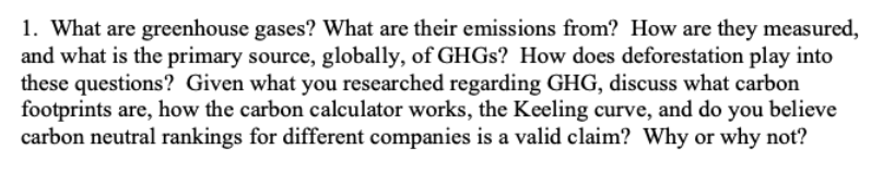 1. What are greenhouse gases? What are their emissions from? How are they measured,
and what is the primary source, globally, of GHGS? How does deforestation play into
these questions? Given what you researched regarding GHG, discuss what carbon
footprints are, how the carbon calculator works, the Keeling curve, and do you believe
carbon neutral rankings for different companies is a valid claim? Why or why not?
