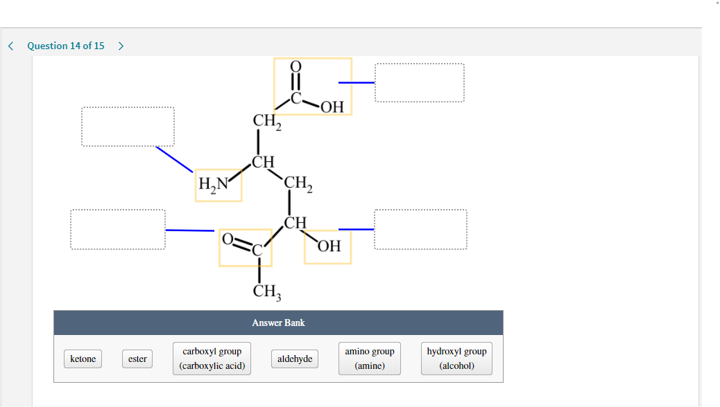 Question 14 of 15
>
CH,
CH
H,N
CH,
ČH
ОН
ČH,
Answer Bank
carboxyl group
amino group
hydroxyl group
ketone
ester
aldehyde
(carboxylic acid)
(amine)
(alcohol)
