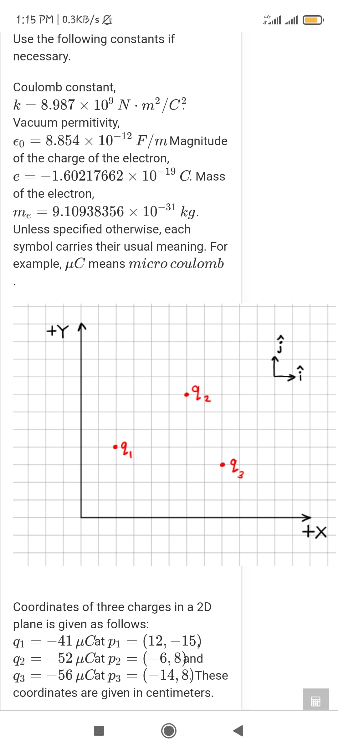 1:15 PM | 0.3KB/s
4G
tall ll
Use the following constants if
necessary.
Coulomb constant,
k = 8.987 × 10° N · m² /C?
Vacuum permitivity,
€0 = 8.854 × 10-12
of the charge of the electron,
-1.60217662 × 10¬19 C. Mass
F/m Magnitude
e =
of the electron,
-31
me = 9.10938356 × 10'
¬ kg.
Unless specified otherwise, each
symbol carries their usual meaning. For
example, µC means micro coulomb
+Y ↑
Coordinates of three charges in a 2D
plane is given as follows:
qi = -41 µCat pPi
q2 = -52 µCat P2 = (-6, 8ànd
q3 = -56 µCat p3 = (-14, 8)These
coordinates are given in centimeters.
(12, – 15)
