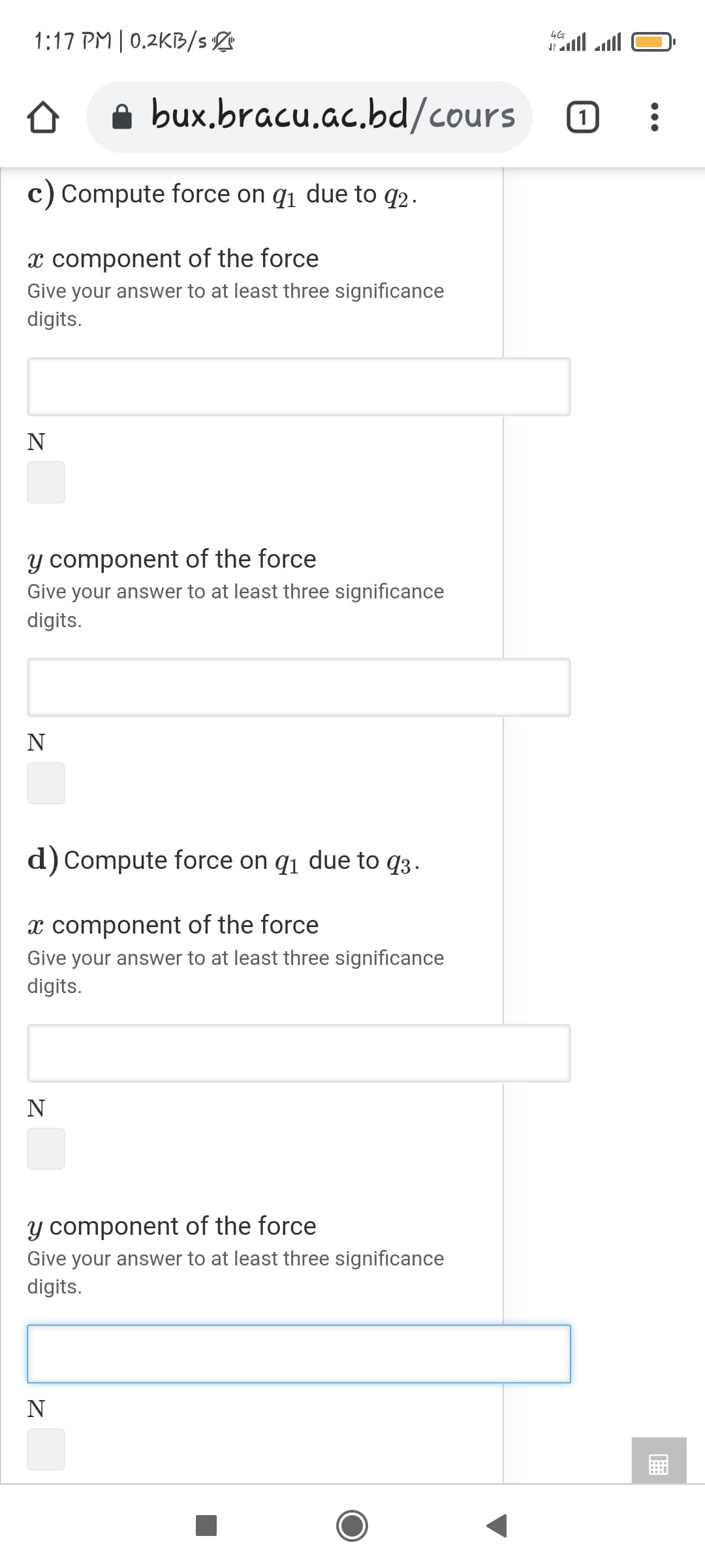 1:17 PM | 0.2KB/s
4G
a bux.bracu.ac.bd/cours
c) Compute force on q1 due to q2.
x component of the force
Give your answer to at least three significance
digits.
y component of the force
Give your answer to at least three significance
digits.
N
d) Compute force on q1 due to q3.
x component of the force
Give your answer to at least three significance
digits.
N
y component of the force
Give your answer to at least three significance
digits.
N
