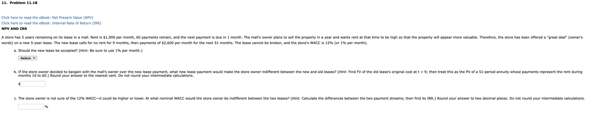 11. Problem 11.18
Click here to read the eBook: Net Present Value (NPV)
Click here to read the eBook: Internal Rate of Return (IRR)
NPV AND IRR
A store has 5 years remaining on its lease in a mall. Rent is $1,900 per month, 60 payments remain, and the next payment is due in 1 month. The mall's owner plans to sell the property in a year and wants rent at that time to be high so that the property will appear more valuable. Therefore, the store has been offered a "great deal" (owner's
words) on a new 5-year lease. The new lease calls for no rent for 9 months, then payments of $2,600 per month for the next 51 months. The lease cannot be broken, and the store's WACC is 12% (or 1% per month).
a. Should the new lease be accepted? (Hint: Be sure to use 1% per month.)
-Select- V
b. If the store owner decided to bargain with the mall's owner over the new lease payment, what new lease payment would make the store owner indifferent between the new and old leases? (Hint: Find FV of the old lease's original cost at t = 9; then treat this as the PV of a 51-period annuity whose payments represent the rent during
months 10 to 60.) Round your answer to the nearest cent. Do not round your intermediate calculations.
$4
c. The store owner is not sure of the 12% WACC-it could be higher or lower. At what nominal WACC would the store owner be indifferent between the two leases? (Hint: Calculate the differences between the two payment streams; then find its IRR.) Round your answer to two decimal places. Do not round your intermediate calculations.
%
