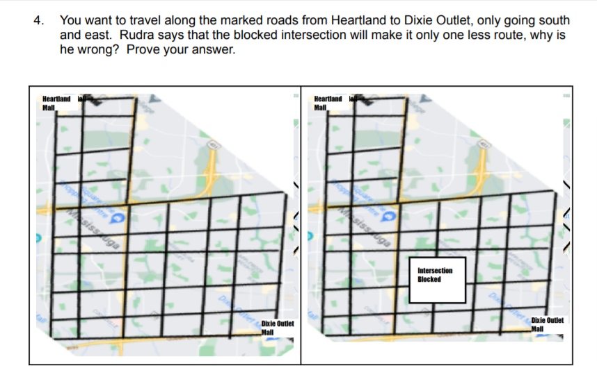 You want to travel along the marked roads from Heartland to Dixie Outlet, only going south
and east. Rudra says that the blocked intersection will make it only one less route, why is
he wrong? Prove your answer.
4.
Heartland
Mall
Heartland
Mall
sissga
sissga
Intersection
Blocked
Dixie Outlet
Mall
Dixie Outlet
Mall
