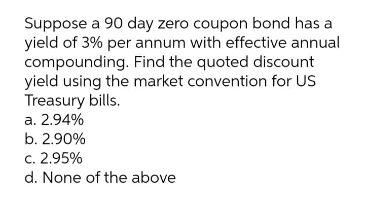 Suppose a 90 day zero coupon bond has a
yield of 3% per annum with effective annual
compounding. Find the quoted discount
yield using the market convention for US
Treasury bills.
a. 2.94%
b. 2.90%
C. 2.95%
d. None of the above
