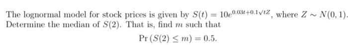 The lognormal model for stock prices is given by S(t) = 10e0.031+0.1Vt%, where Z - N(0, 1).
Determine the median of S(2). That is, find m such that
Pr (S(2) < m) = 0.5.
