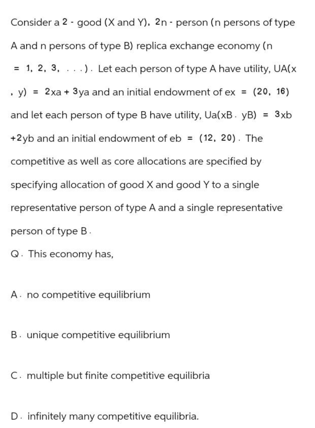 -
-
Consider a 2 good (X and Y), 2n person (n persons of type
A and n persons of type B) replica exchange economy (n
= 1, 2, 3, .). Let each person of type A have utility, UA(x
, y) = 2x + 3ya and an initial endowment of ex = (20, 16)
and let each person of type B have utility, Ua(xB. yB) = 3xb
+2yb and an initial endowment of eb = (12, 20). The
competitive as well as core allocations are specified by
specifying allocation of good X and good Y to a single
representative person of type A and a single representative
person of type B.
Q. This economy has,
A no competitive equilibrium
B. unique competitive equilibrium
C. multiple but finite competitive equilibria
D. infinitely many competitive equilibria.