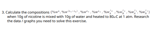 3. Calculate the compositions (%w-, %w&+Lz) , %w1 , %w+z , %w* ,%w* , %w*+, %w{*)
when 10g of nicotine is mixed with 10g of water and heated to 80orC at 1 atm. Research
the data / graphs you need to solve this exercise.
