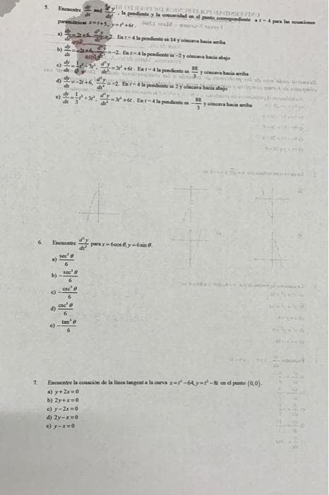 5.
Encoentre
and
la pendiente y la cidad d po opondiente t pe la i
parmitricas +, yr+6r. t
Ent-4 la pendicnte e 14 y aincana hacia ita
dy
b)
de
-2. Eat4 la pendiente -y onahacia shajo
d'y
-v+. Eat-4la pendinte
y onca hacin ariha
2+6, -
d)
=42. Ear-4la pendinte a 2y cin acia ajo
+, +e. Eat-4la pendente en
ona hacia amiha
Enouentre
parar6cos e y=6 sin ở.
sece
see
cse
tan
at is
7.
Encuentre la couación de la linca tangent a la curva rat-64y-r- en el punto (0,0)
a) y+2x0
b) 2y+=0
) y-2x =0
d) 2y-0
e) y-x=0
