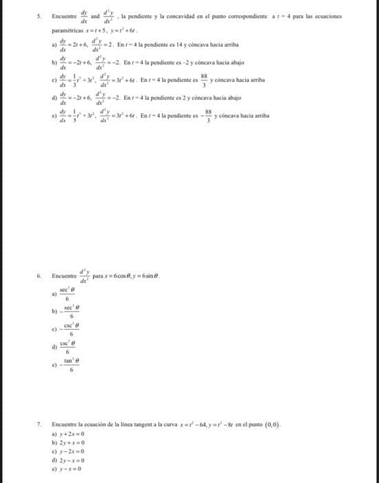 dy
and
d'y
la pendiente y la concavidad en el punto corespondiente at-4 para las ecuaciones
Encuentre
dr
paramėtricas x=+5, yer'+6t.
d'y
de
a)
dr
dy
21 +6, -2. En-4 la pendiente es 14 y côncava hacia arriha
--2+6, --2. En -4 la pendiente es-2 y cóncava hacia abajo
.-+ 6t. Ent-4 la pendiente es y cóncava hacia amiba
b)
+ 6r.
--2. En -4 la pendiente es 2 y côncava hacia abajo
-2+6,
3 + 6r. En t 4 la pendiente es
y cóncava hacia amiba
ds 3
para x= bcos0, y = 6sin.
Encuentre
sec' e
a)
di
tan' e
7.
Encuentre la cuación de la linca tangent a la curva x=r-64, y=r-& en el punto (0,0).
a) y+2x-0
b) 2y +x0
c) y-2x =0
d) 2y-x-0
e) y-=0
