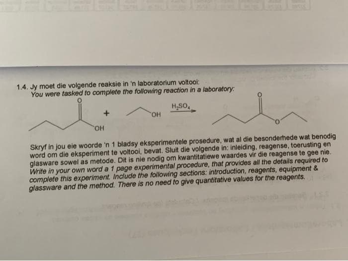 1.4. Jy moet die volgende reaksie in 'n laboratorium voltooi:
You were tasked to complete the following reaction in a laboratory:
H,SO,
HO,
Skryf in jou eie woorde 'n 1 bladsy eksperimentele prosedure, wat al die besonderhede wat benodig
word om die eksperiment te voltooi, bevat. Sluit die volgende in: inleiding, reagense, toerusting en
glasware sowel as metode. Dit is nie nodig om kwantitatiewe waardes vir die reagense te gee nie.
Write in your own word a 1 page experimental procedure, that provides all the details required to
complete this experiment. Include the following sections: introduction, reagents, equipment &
glassware and the method. There is no need to give quantitative values for the reagents.
