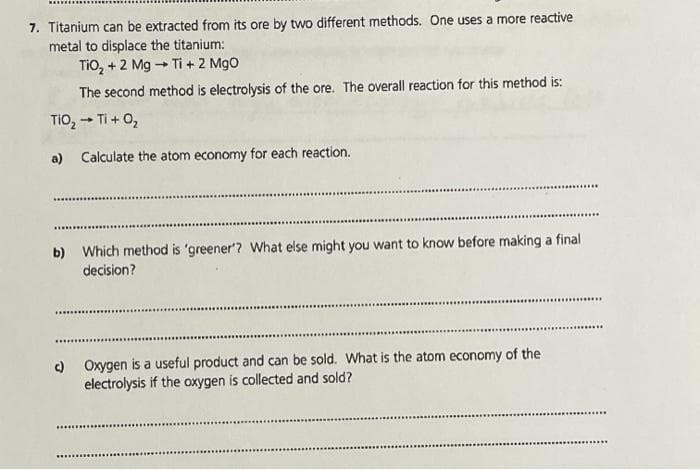 7. Titanium can be extracted from its ore by two different methods. One uses a more reactive
metal to displace the titanium:
TIO, + 2 Mg - Ti + 2 Mgo
The second method is electrolysis of the ore. The overall reaction for this method is:
TIO, - Ti + 0,
a) Calculate the atom economy for each reaction.
b) Which method is 'greener'? What else might you want to know before making a final
decision?
...........
) Oxygen is a useful product and can be sold. What is the atom economy of the
electrolysis if the oxygen is collected and sold?
*..
...........
