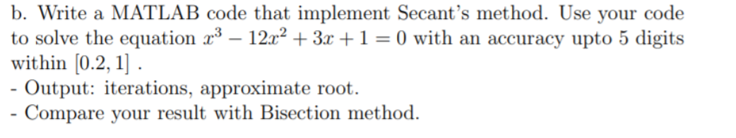 b. Write a MATLAB code that implement Secant's method. Use your code
to solve the equation x – 12x² + 3x + 1 = 0 with an accuracy upto 5 digits
within [0.2, 1] .
Output: iterations, approximate root.
- Compare your result with Bisection method.
