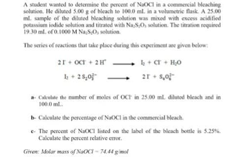 A student wanted to determine the percent of NaOCI in a commercial bleaching
solution. He diluted 5.00 g of bleach to 100.0 ml. in a volumetric flask. A 25.00
ml. sample of the diluted bleaching solution was mixed with excess acidified
potassium iodide solution and titrated with Na,S,O, solution. The titration required
19.30 ml. of 0.1000 M Na,S,O, solution.
The series of reactions that take place during this experiment are given below:
21+ Oct + 2H
1+ Cr + H,0
2r + 5,0;-
1+ 28,03-
a- Calculate the number of moles of OCH in 25.00 ml. diluted bleach and in
100.0 ml.
b- Calculate the percentage of NaOCl in the commercial bleach.
e- The percent of NAOCI listed on the label of the bieach bottle is 5.25%.
Calculate the percent relative error.
Given: Molar mass of NGOCI - 74.44 gimol
