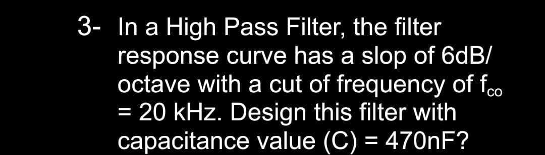 3- In a High Pass Filter, the filter
response curve has a slop of 6dB/
octave with a cut of frequency of foo
= 20 kHz. Design this filter with
capacitance value (C) = 470NF?
