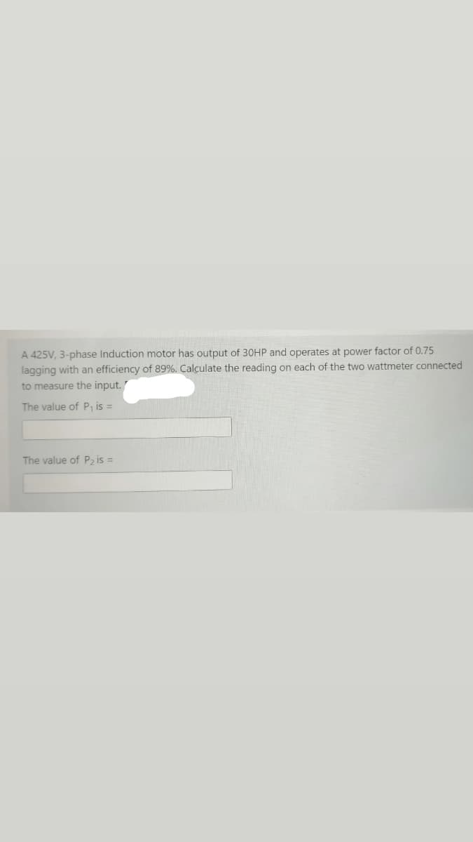 A 425V, 3-phase Induction motor has output of 30HP and operates at power factor of 0.75
lagging with an efficiency of 89%. Calçulate the reading on each of the two wattmeter connected
to measure the input.
The value of P, is =
The value of P2 is =
