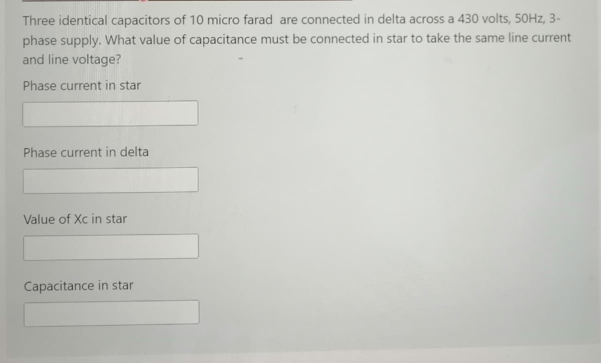 Three identical capacitors of 10 micro farad are connected in delta across a 430 volts, 50HZ, 3-
phase supply. What value of capacitance must be connected in star to take the same line current
and line voltage?
Phase current in star
Phase current in delta
Value of Xc in star
Capacitance in star
