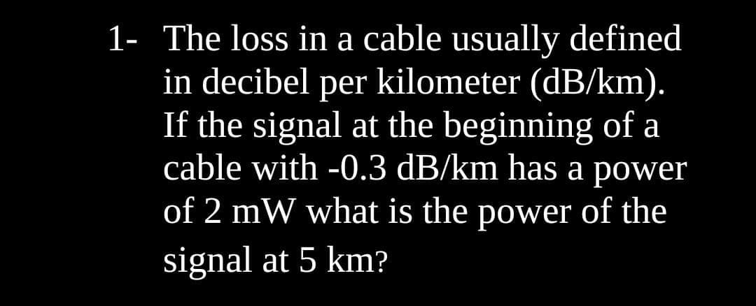 1- The loss in a cable usually defined
in decibel per kilometer (dB/km).
If the signal at the beginning of a
cable with -0.3 dB/km has a power
of 2 mW what is the power of the
signal at 5 km?
