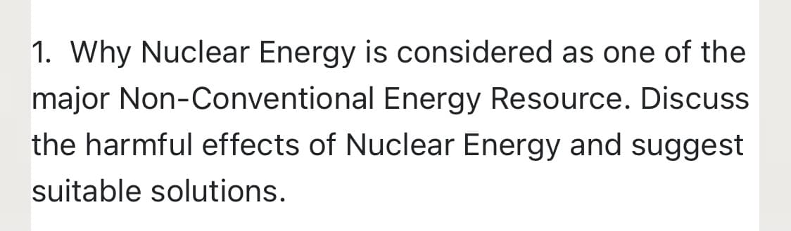 1. Why Nuclear Energy is considered as one of the
major Non-Conventional Energy Resource. Discuss
the harmful effects of Nuclear Energy and suggest
suitable solutions.
