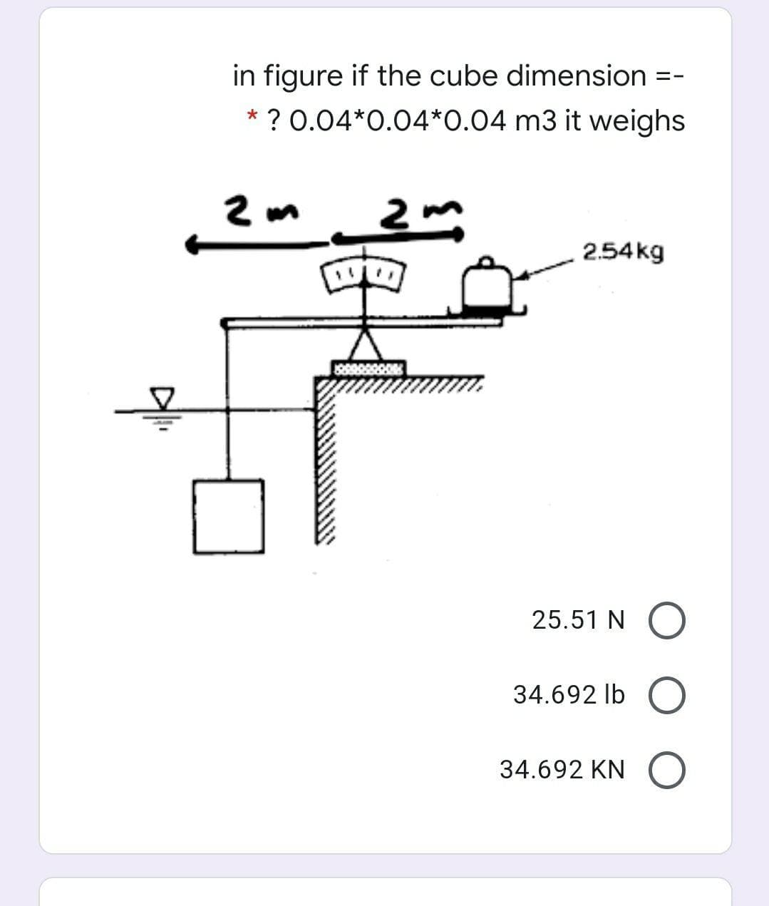 in figure if the cube dimension =-
* ? 0.04*0.04*0.04 m3 it weighs
2 m 2m
2.54 kg
25.51 N O
34.692 lb O
34.692 KN
