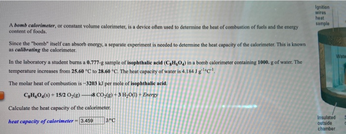 In the laboratory a student burns a 0.777-g sample of isophthalic acid (C,H,0) in a bomb calorimeter containing 1000. g of water. The
temperature increases from 25.60 °C to 28.60 °C. The heat capacity of water is 4.184 J g`lºC!.
The molar heat of combustion is -3203 kJ per mole of isophthalic acid.
CH,O4(s) + 1
15/2 O,(g)
8 CO-(g) + 3 H;O(1) + Energy
Calculate the heat capacity of the calorimeter.
