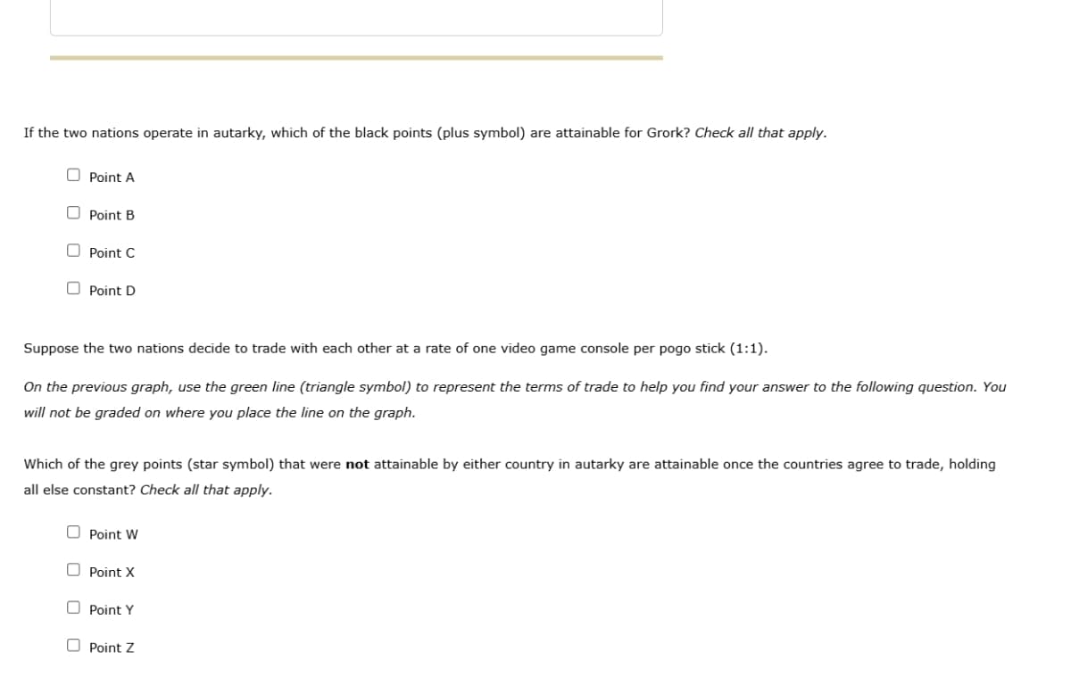 If the two nations operate in autarky, which of the black points (plus symbol) are attainable for Grork? Check all that apply.
Point A
Point B
Point C
Point D
Suppose the two nations decide to trade with each other at a rate of one video game console per pogo stick (1:1).
On the previous graph, use the green line (triangle symbol) to represent the terms of trade to help you find your answer to the following question. You
will not be graded on where you place the line on the graph.
Which of the grey points (star symbol) that were not attainable by either country in autarky are attainable once the countries agree to trade, holding
all else constant? Check all that apply.
Point W
Point X
Point Y
Point Z