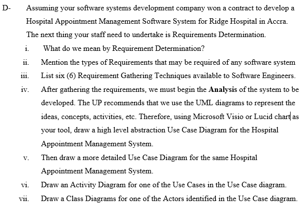 D-
Assuming your software systems development company won a contract to develop a
Hospital Appointment Management Software System for Ridge Hospital in Accra.
The next thing your staff need to undertake is Requirements Determination.
i.
What do we mean by Requirement Determination?
ii.
Mention the types of Requirements that may be required of any software system
List six (6) Requirement Gathering Techniques available to Software Engineers.
i11.
iv.
After gathering the requirements, we must begin the Analysis of the system to be
developed. The UP recommends that we use the UML diagrams to represent the
ideas, concepts, activities, etc. Therefore, using Microsoft Visio or Lucid chart as
your tool, draw a high level abstraction Use Case Diagram for the Hospital
Appointment Management System.
Then draw a more detailed Use Case Diagram for the same Hospital
V.
Appointment Management System.
vi.
Draw an Activity Diagram for one of the Use Cases in the Use Case diagram.
vii.
Draw a Class Diagrams for one of the Actors identified in the Use Case diagram.
