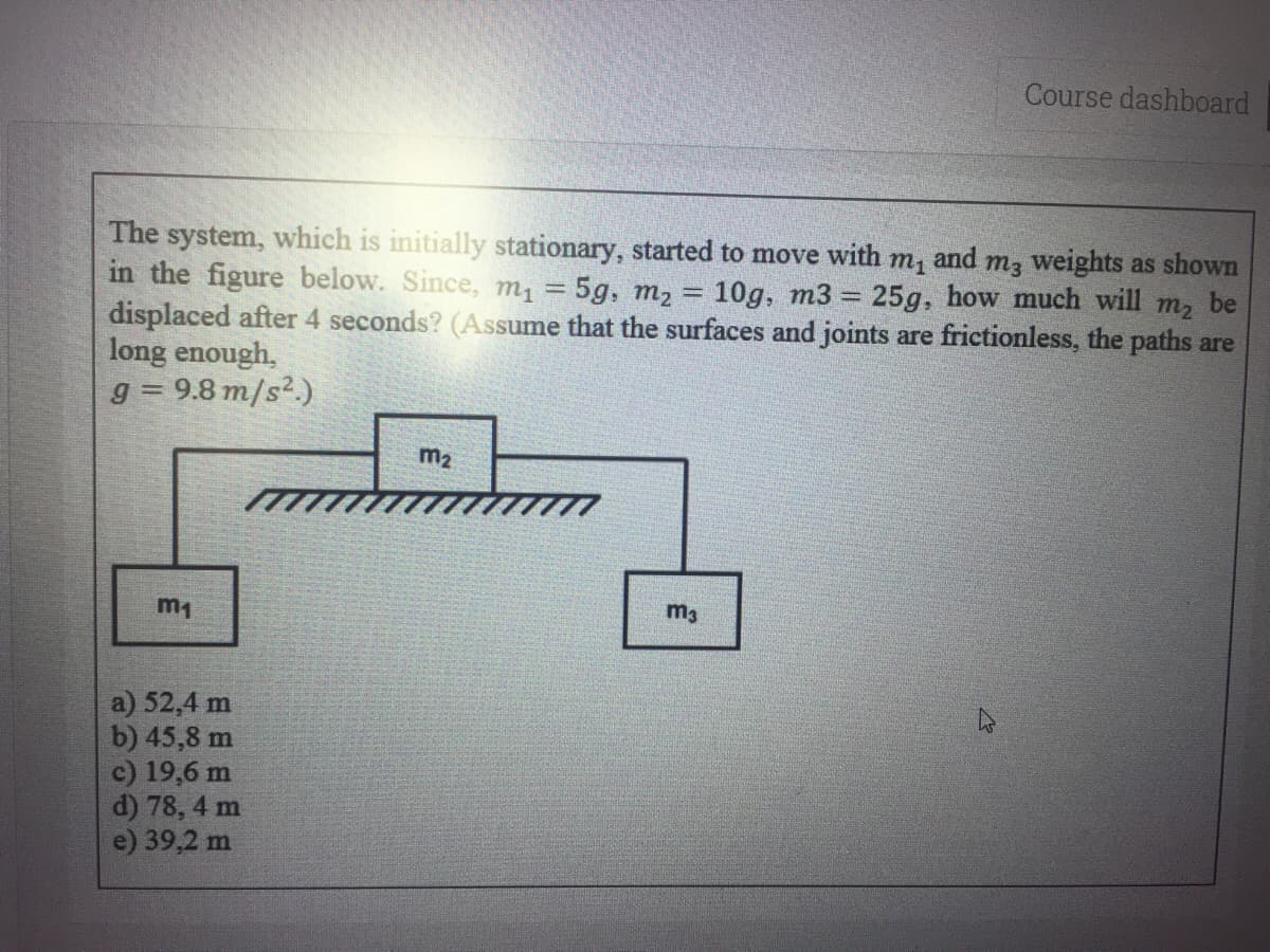 Course dashboard
The system, which is initially stationary, started to move with m, and m3 weights as shown
in the figure below. Since, m1
displaced after 4 seconds? (Assume that the surfaces and joints are frictionless, the paths are
long enough,
g = 9.8 m/s2.)
5g, m2
10g, m3
25g, how much will
m2
be
m2
m1
m3
a) 52,4 m
b) 45,8 m
c) 19,6 m
d) 78, 4 m
e) 39,2 m
