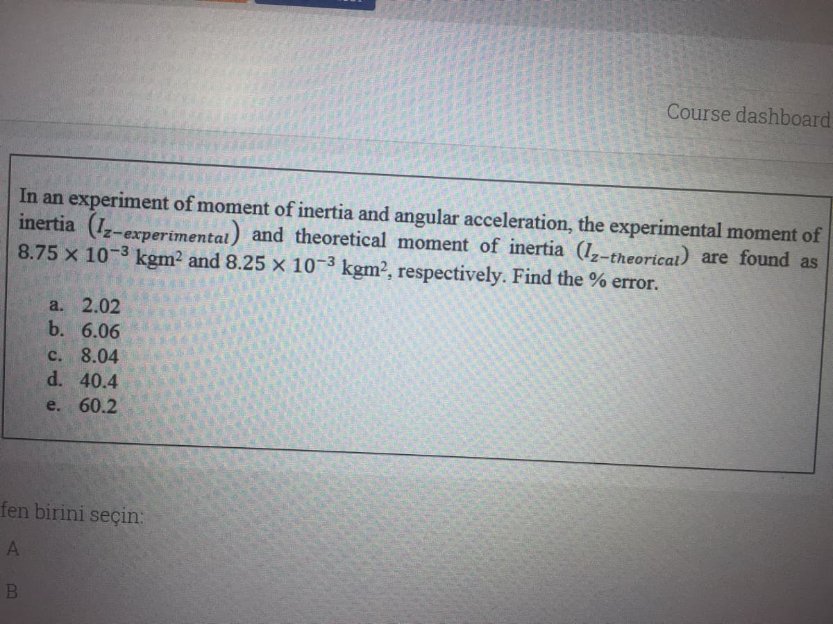Course dashboard
In an experiment of moment of inertia and angular acceleration, the experimental moment of
inertia (I-experimental) and theoretical moment of inertia (I,-theoricai) are found as
8.75 x 10-3 kgm2 and 8.25 x 10-3 kgm2, respectively. Find the % error.
a. 2.02
b. 6.06
C. 8.04
d. 40.4
e. 60.2
fen birini seçin:
A)

