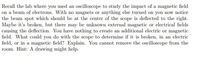 Recall the lab where you used an oscilloscope to study the impact of a magnetic field
on a beam of electrons. With no magnets or anything else turned on you now notice
the beam spot which should be at the center of the scope is deflected to the right.
Maybe it's broken, but there may be unknown external magnetic or electrical fields
causing the deflection. You have nothing to create an additional electric or magnetic
field. What could you do with the scope to determine if it is broken, in an electric
field, or in a magnetic field? Explain. You cannot remove the oscilloscope from the
room. Hint: A drawing might help.
