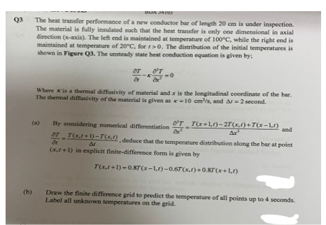 Q3
(b)
DUJA 34103
The heat transfer performance of a new conductor bar of length 20 cm is under inspection.
The material is fully insulated such that the heat transfer is only one dimensional in axial
direction (x-axis). The left end is maintained at temperature of 100°C, while the right end is
maintained at temperature of 20°C, for r>0. The distribution of the initial temperatures is
shown in Figure Q3. The unsteady state heat conduction equation is given by;
0
Where A'is a thermal diffusivity of material and x is the longitudinal coordinate of the bar.
The thermal diffusivity of the material is given as x-10 cm³/s, and Ar=2 second.
By considering numerical differentiation
ST_T(x,1+1)-T(x), deduce that the temperature distribution along the bar at point
Or
A
(x,1+1) in explicit finite-difference form is given by
7(x+1)-27(x,1)+7(x-1,t) and
Ar
T(x,1+1)=0.87(x-1,t)-0.67(x,1)+0.87(x+1,1)
Draw the finite difference grid to predict the temperature of all points up to 4 seconds.
Label all unknown temperatures on the grid.