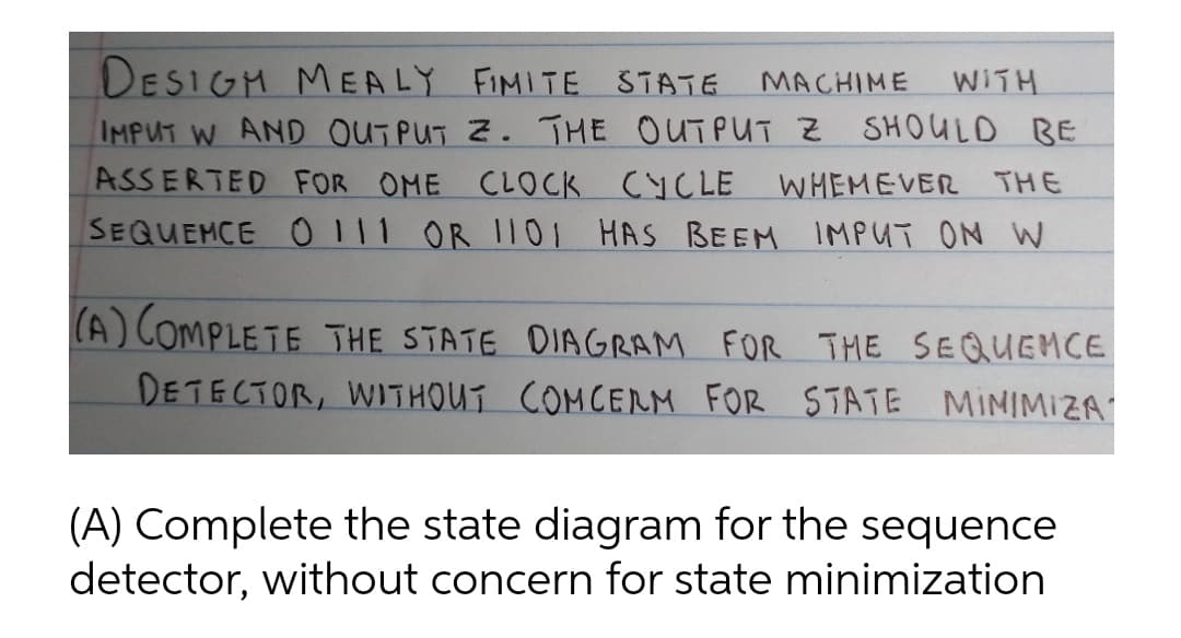 DESIGH MEALY FIMITE STATE
WITH
MACHIME
IMPUT W AND OUTPUT Z. THE OUTPUT Z SHOULD BE
ASSERTED FOR OME CLOCK CYCLE
SEQUEMCE O111 OR 1101 HAS BEEM IMPUT ON W
WHEMEVER THE
(A) COMPLETE THE STATE DIAGRAM FOR THE SEQUEMCE
DETECTOR, WITHOUT COMCERM FOR STATE MINIMIZA
(A) Complete the state diagram for the sequence
detector, without concern for state minimization
