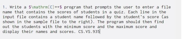 1. Write a $\mathrm{C}++$ program that prompts the user to enter a file
name that contains the scores of students in a quiz. Each line in the
input file contains a student name followed by the student's score (as
shown in the sample file to the right). The program should then find
out the students with the minimum score and the maximum score and
display their names and scores. CS.Vs.935
