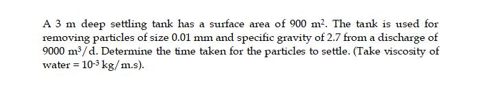 A 3 m deep settling tank has a surface area of 900 m². The tank is used for
removing particles of size 0.01 mm and specific gravity of 2.7 from a discharge of
9000 m3/d. Determine the time taken for the particles to settle. (Take viscosity of
water = 10-3 kg/m.s).
