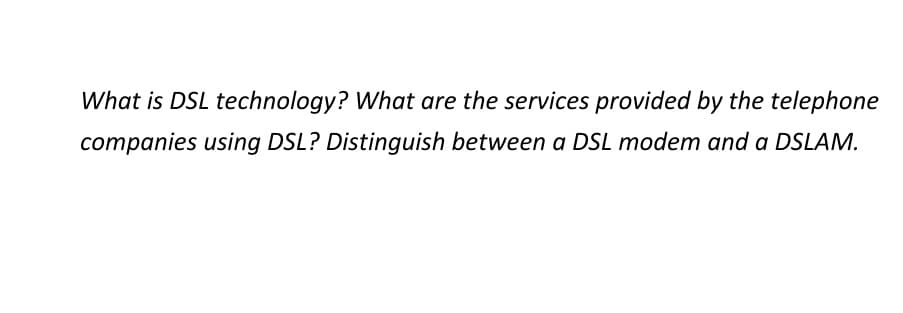 What is DSL technology? What are the services provided by the telephone
companies using DSL? Distinguish between a DSL modem and a DSLAM.