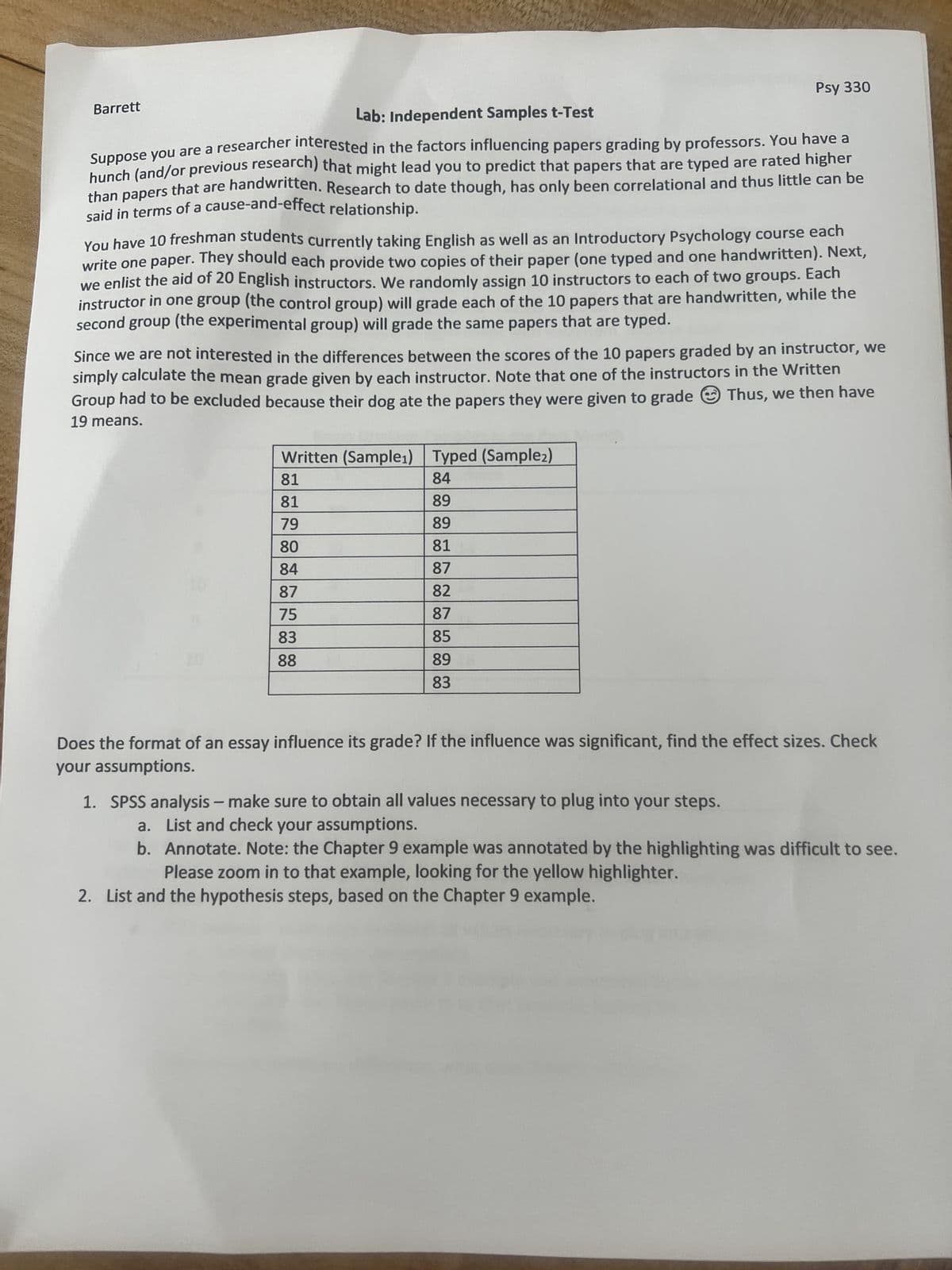 Barrett
Lab: Independent Samples t-Test
Suppose you are a researcher interested in the factors influencing papers grading by professors. You have a
hunch (and/or previous research) that might lead you to predict that papers that are typed are rated higher
than papers that are handwritten. Research to date though, has only been correlational and thus little can be
said in terms of a cause-and-effect relationship.
You have 10 freshman students currently taking English as well as an Introductory Psychology course each
write one paper. They should each provide two copies of their paper (one typed and one handwritten). Next,
we enlist the aid of 20 English instructors. We randomly assign 10 instructors to each of two groups. Each
instructor in one group (the control group) will grade each of the 10 papers that are handwritten, while the
second group (the experimental group) will grade the same papers that are typed.
Since we are not interested in the differences between the scores of the 10 papers graded by an instructor, we
simply calculate the mean grade given by each instructor. Note that one of the instructors in the Written
Group had to be excluded because their dog ate the papers they were given to grade Thus, we then have
19 means.
Written (Sample₁) Typed (Sample2)
84
89
89
81
87
82
87
85
89
83
Psy 330
81
81
79
80
84
87
75
83
88
Does the format of an essay influence its grade? If the influence was significant, find the effect sizes. Check
your assumptions.
1. SPSS analysis - make sure to obtain all values necessary to plug into your steps.
a. List and check your assumptions.
b. Annotate. Note: the Chapter 9 example was annotated by the highlighting was difficult to see.
Please zoom in to that example, looking for the yellow highlighter.
2. List and the hypothesis steps, based on the Chapter 9 example.