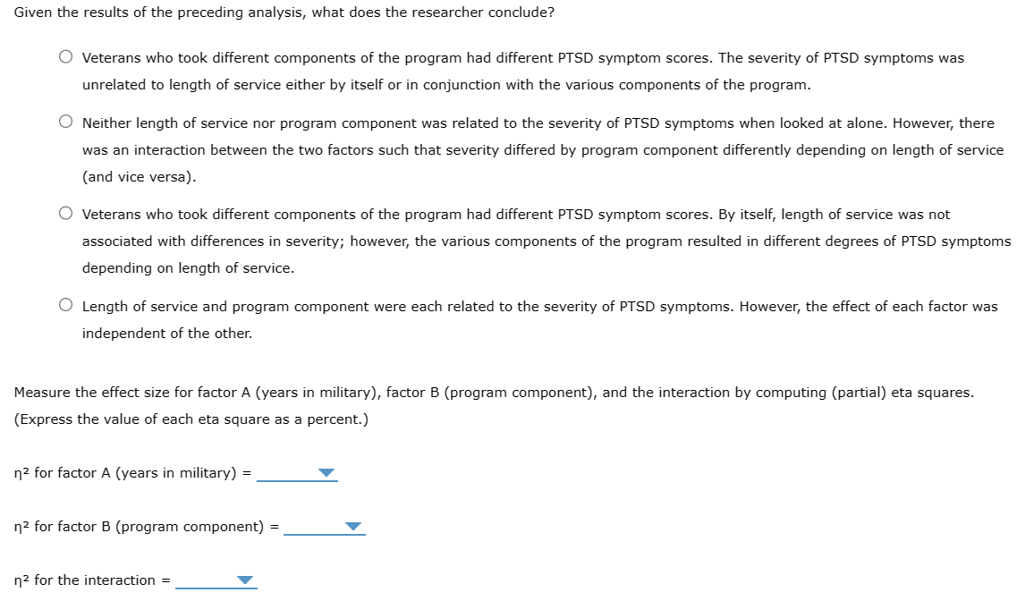 Given the results of the preceding analysis, what does the researcher conclude?
O Veterans who took different components of the program had different PTSD symptom scores. The severity of PTSD symptoms was
unrelated to length of service either by itself or in conjunction with the various components of the program.
O Neither length of service nor program component was related to the severity of PTSD symptoms when looked at alone. However, there
was an interaction between the two factors such that severity differed by program component differently depending on length of service
(and vice versa).
O Veterans who took different components of the program had different PTSD symptom scores. By itself, length of service was not
associated with differences in severity; however, the various components of the program resulted in different degrees of PTSD symptoms
depending on length of service.
O Length of service and program component were each related to the severity of PTSD symptoms. However, the effect of each factor was
independent of the other.
Measure the effect size for factor A (years in military), factor B (program component), and the interaction by computing (partial) eta squares.
(Express the value of each eta square as a percent.)
n² for factor A (years in military)
=
n² for factor B (program component)
n² for the interaction =